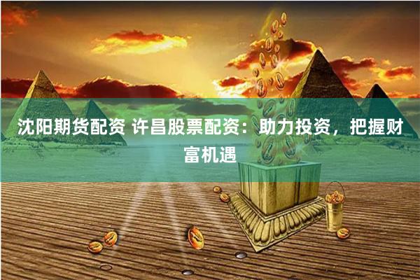沈阳期货配资 许昌股票配资：助力投资，把握财富机遇