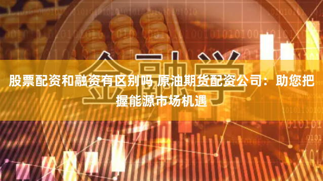 股票配资和融资有区别吗 原油期货配资公司：助您把握能源市场机遇