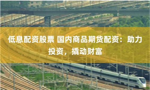低息配资股票 国内商品期货配资：助力投资，撬动财富
