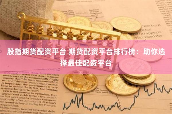股指期货配资平台 期货配资平台排行榜：助你选择最佳配资平台