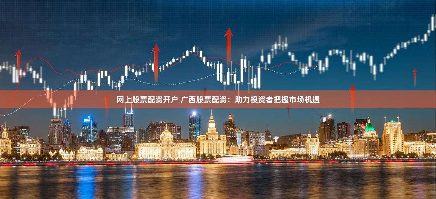 网上股票配资开户 广西股票配资：助力投资者把握市场机遇