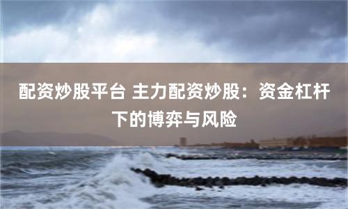 配资炒股平台 主力配资炒股：资金杠杆下的博弈与风险