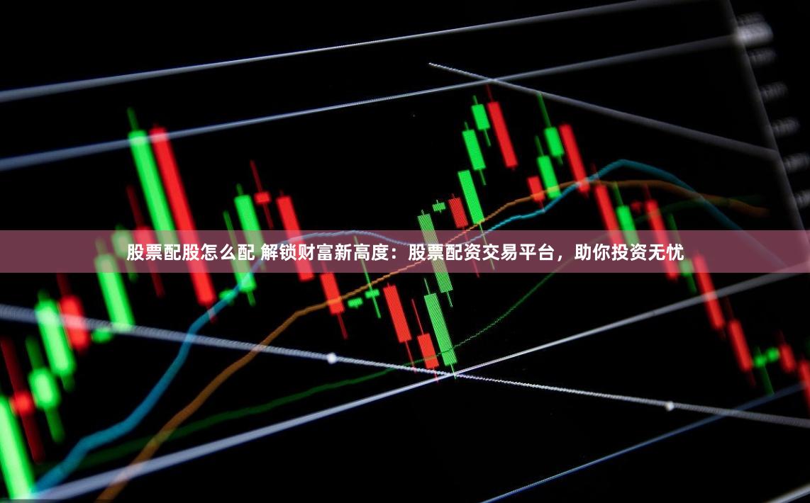 股票配股怎么配 解锁财富新高度：股票配资交易平台，助你投资无忧
