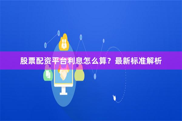 股票配资平台利息怎么算？最新标准解析